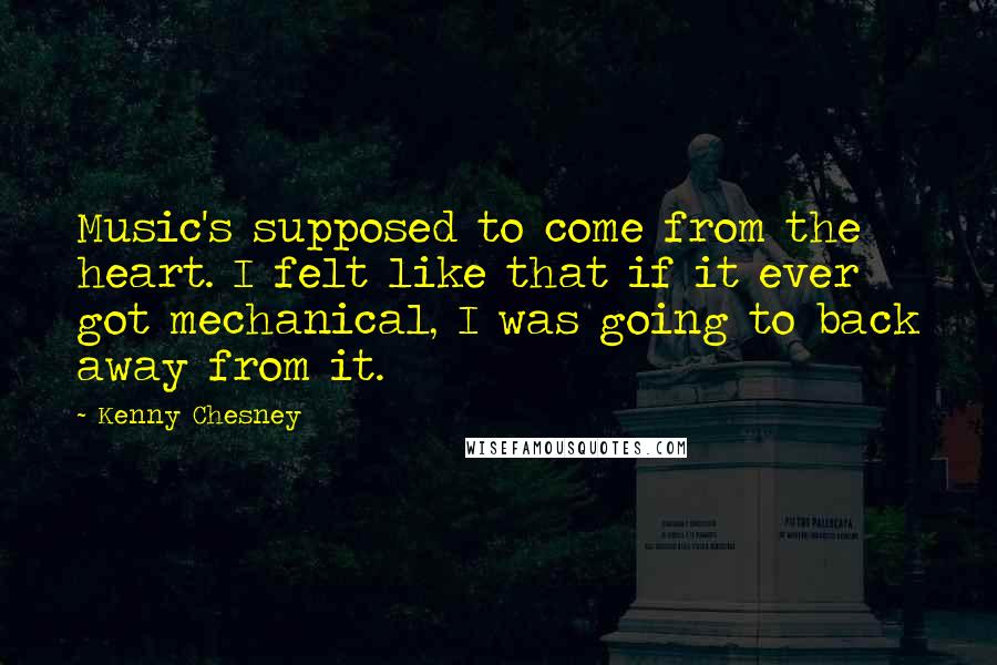 Kenny Chesney Quotes: Music's supposed to come from the heart. I felt like that if it ever got mechanical, I was going to back away from it.
