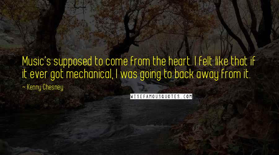 Kenny Chesney Quotes: Music's supposed to come from the heart. I felt like that if it ever got mechanical, I was going to back away from it.