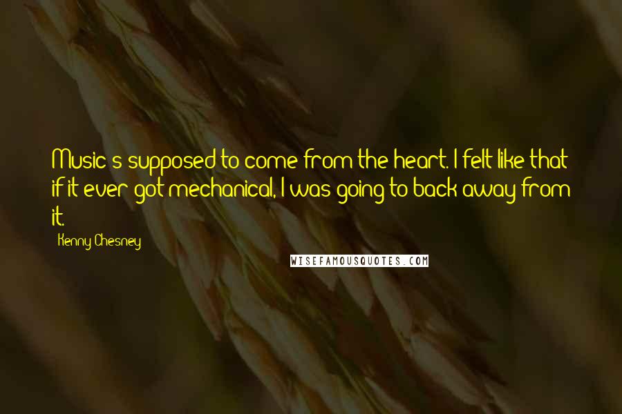 Kenny Chesney Quotes: Music's supposed to come from the heart. I felt like that if it ever got mechanical, I was going to back away from it.