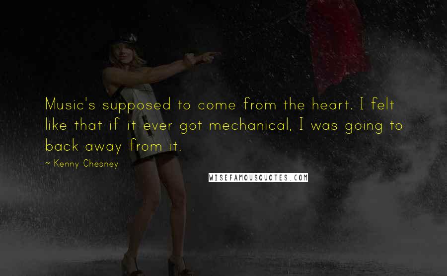 Kenny Chesney Quotes: Music's supposed to come from the heart. I felt like that if it ever got mechanical, I was going to back away from it.
