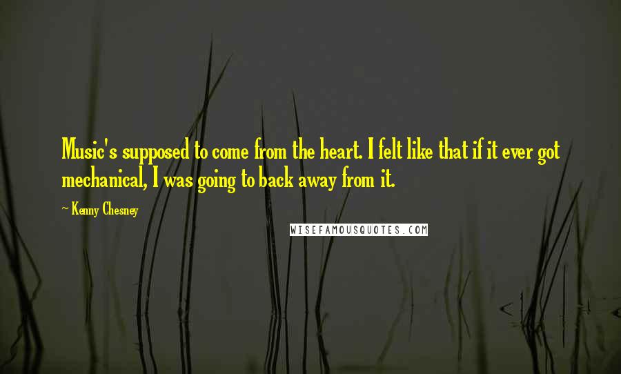 Kenny Chesney Quotes: Music's supposed to come from the heart. I felt like that if it ever got mechanical, I was going to back away from it.