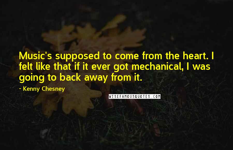 Kenny Chesney Quotes: Music's supposed to come from the heart. I felt like that if it ever got mechanical, I was going to back away from it.