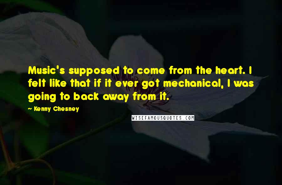 Kenny Chesney Quotes: Music's supposed to come from the heart. I felt like that if it ever got mechanical, I was going to back away from it.