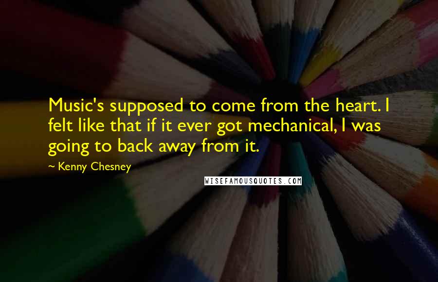 Kenny Chesney Quotes: Music's supposed to come from the heart. I felt like that if it ever got mechanical, I was going to back away from it.
