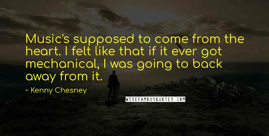 Kenny Chesney Quotes: Music's supposed to come from the heart. I felt like that if it ever got mechanical, I was going to back away from it.