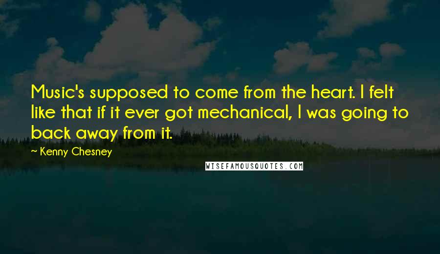 Kenny Chesney Quotes: Music's supposed to come from the heart. I felt like that if it ever got mechanical, I was going to back away from it.