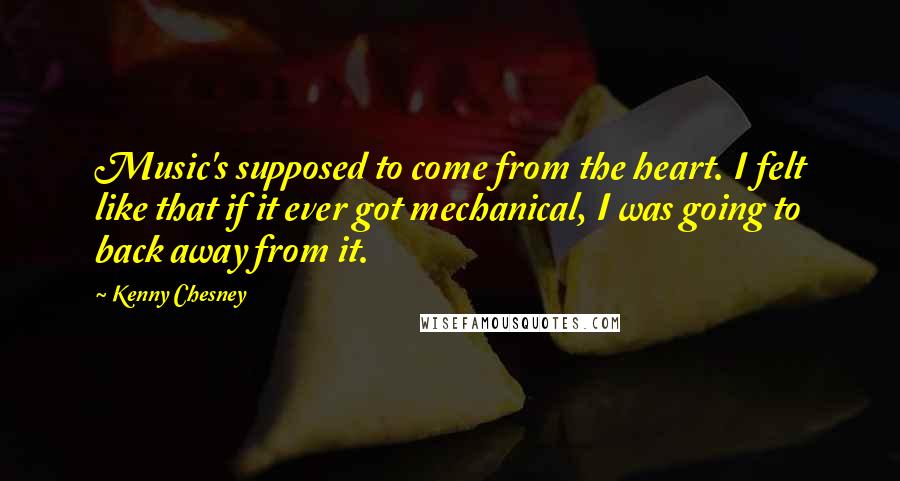 Kenny Chesney Quotes: Music's supposed to come from the heart. I felt like that if it ever got mechanical, I was going to back away from it.