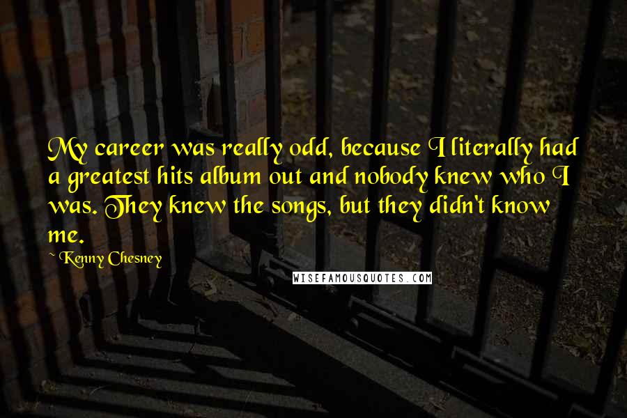 Kenny Chesney Quotes: My career was really odd, because I literally had a greatest hits album out and nobody knew who I was. They knew the songs, but they didn't know me.