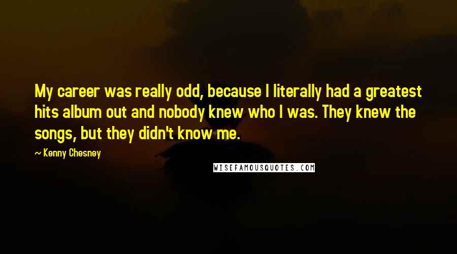 Kenny Chesney Quotes: My career was really odd, because I literally had a greatest hits album out and nobody knew who I was. They knew the songs, but they didn't know me.