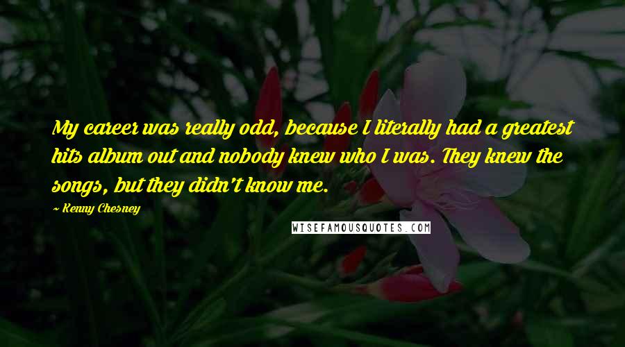 Kenny Chesney Quotes: My career was really odd, because I literally had a greatest hits album out and nobody knew who I was. They knew the songs, but they didn't know me.