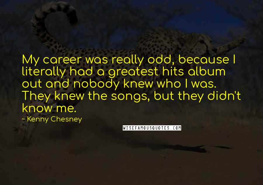 Kenny Chesney Quotes: My career was really odd, because I literally had a greatest hits album out and nobody knew who I was. They knew the songs, but they didn't know me.