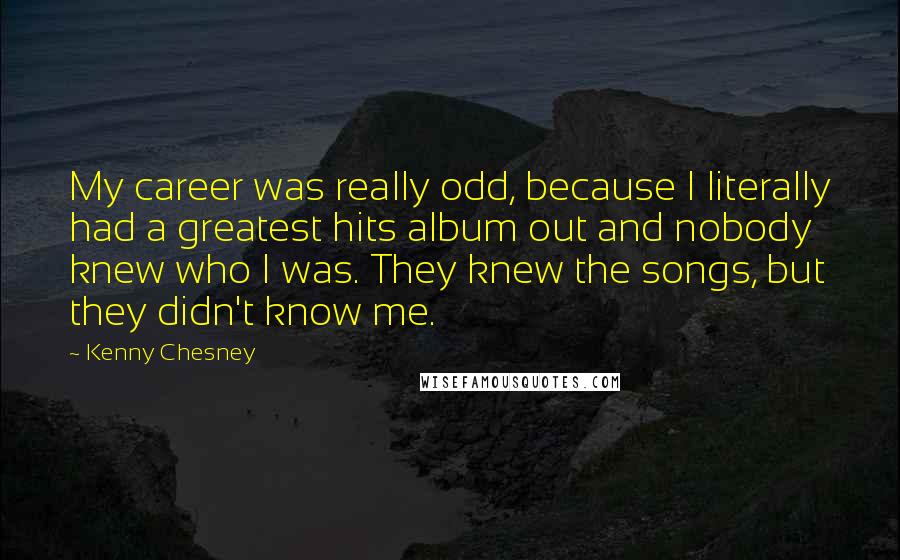 Kenny Chesney Quotes: My career was really odd, because I literally had a greatest hits album out and nobody knew who I was. They knew the songs, but they didn't know me.