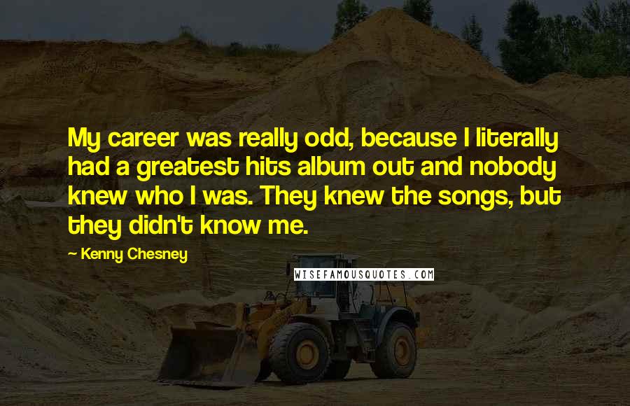 Kenny Chesney Quotes: My career was really odd, because I literally had a greatest hits album out and nobody knew who I was. They knew the songs, but they didn't know me.