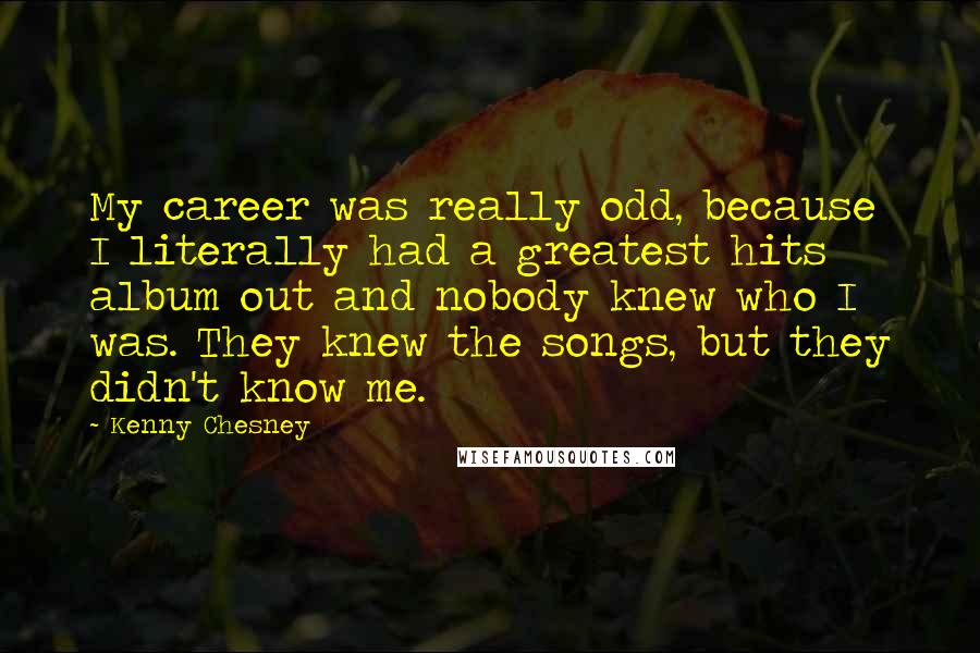 Kenny Chesney Quotes: My career was really odd, because I literally had a greatest hits album out and nobody knew who I was. They knew the songs, but they didn't know me.