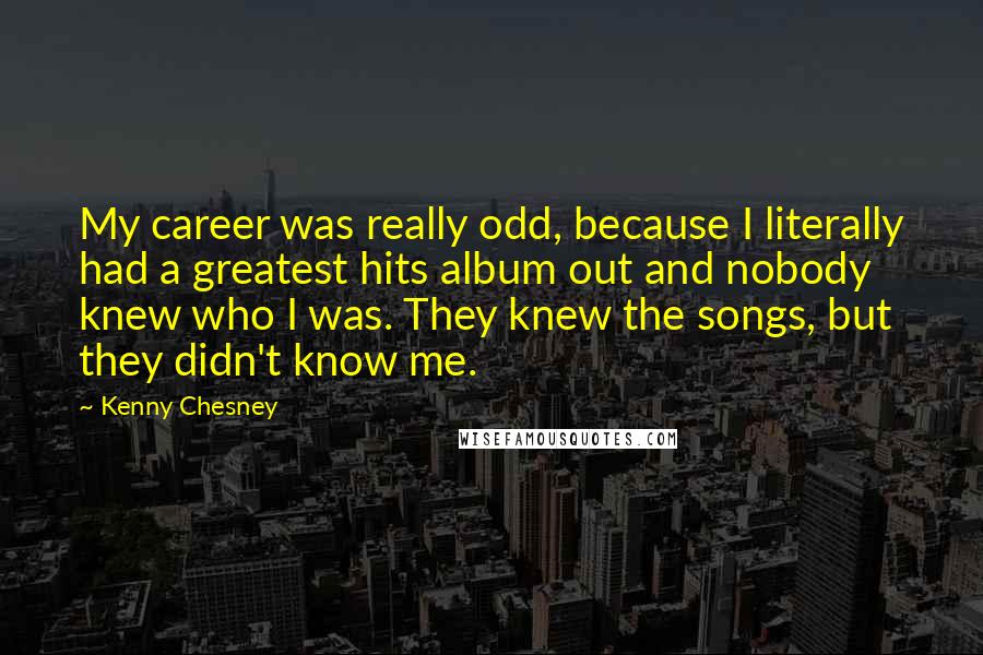 Kenny Chesney Quotes: My career was really odd, because I literally had a greatest hits album out and nobody knew who I was. They knew the songs, but they didn't know me.