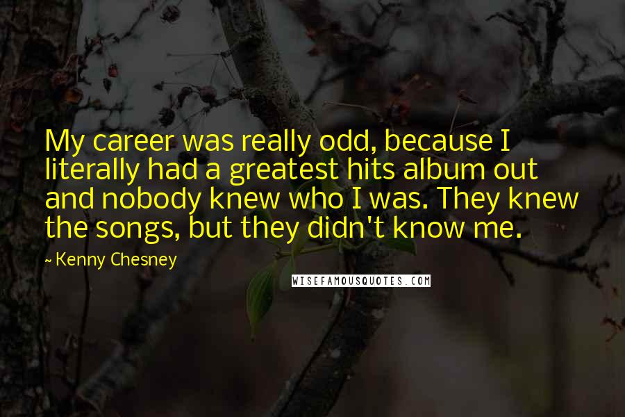 Kenny Chesney Quotes: My career was really odd, because I literally had a greatest hits album out and nobody knew who I was. They knew the songs, but they didn't know me.