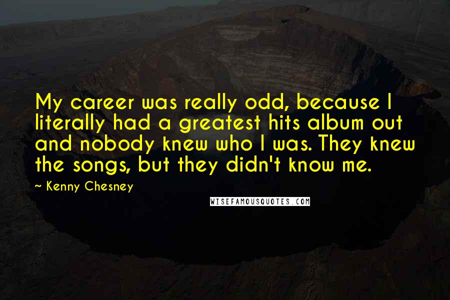 Kenny Chesney Quotes: My career was really odd, because I literally had a greatest hits album out and nobody knew who I was. They knew the songs, but they didn't know me.