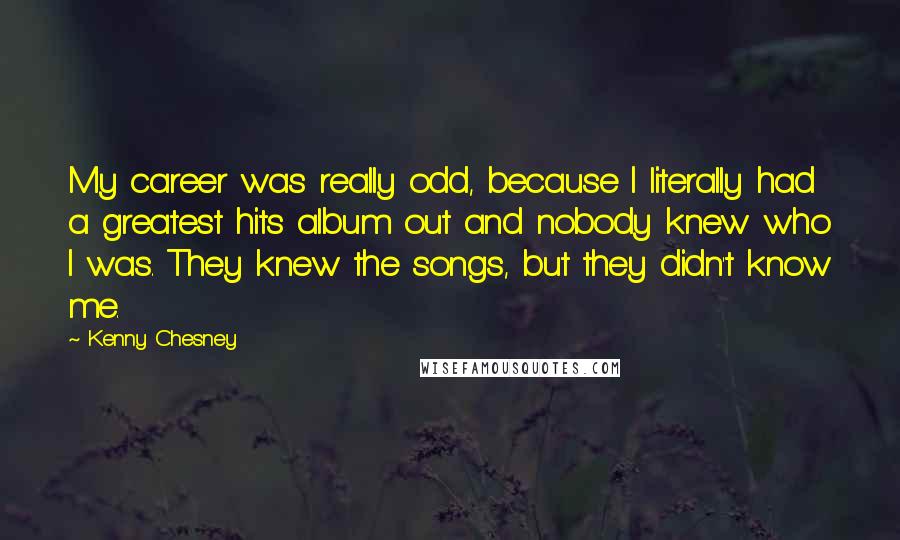 Kenny Chesney Quotes: My career was really odd, because I literally had a greatest hits album out and nobody knew who I was. They knew the songs, but they didn't know me.