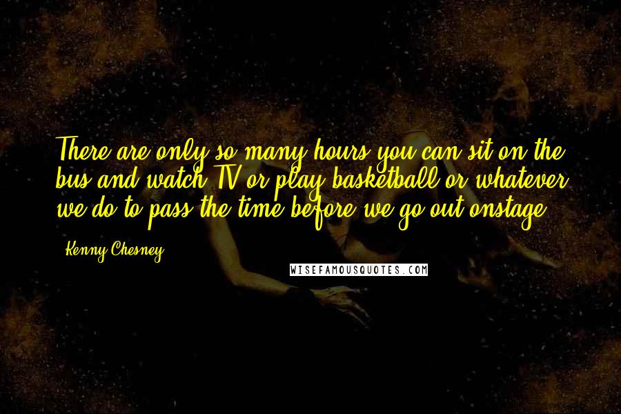 Kenny Chesney Quotes: There are only so many hours you can sit on the bus and watch TV or play basketball or whatever we do to pass the time before we go out onstage.