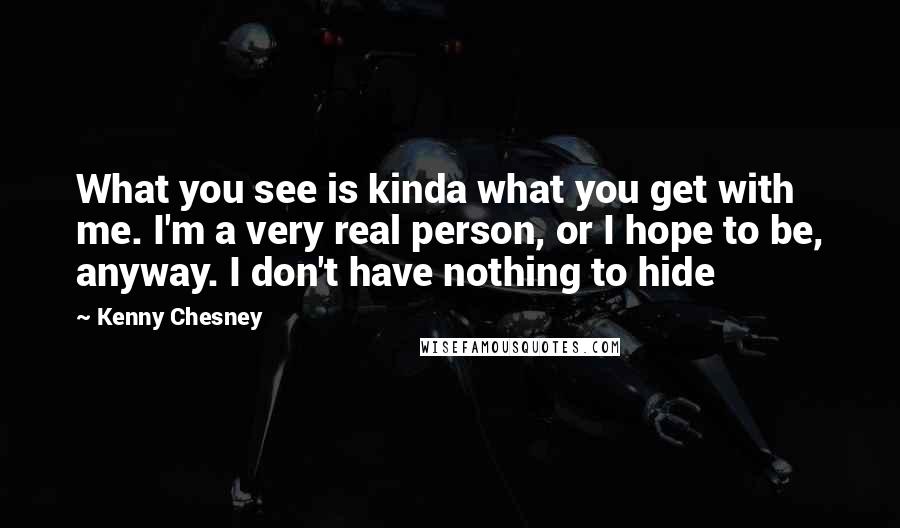 Kenny Chesney Quotes: What you see is kinda what you get with me. I'm a very real person, or I hope to be, anyway. I don't have nothing to hide