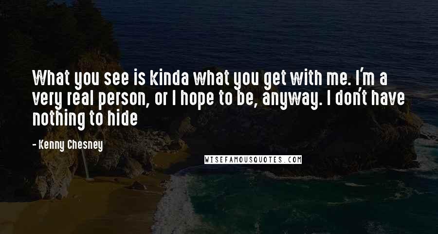 Kenny Chesney Quotes: What you see is kinda what you get with me. I'm a very real person, or I hope to be, anyway. I don't have nothing to hide