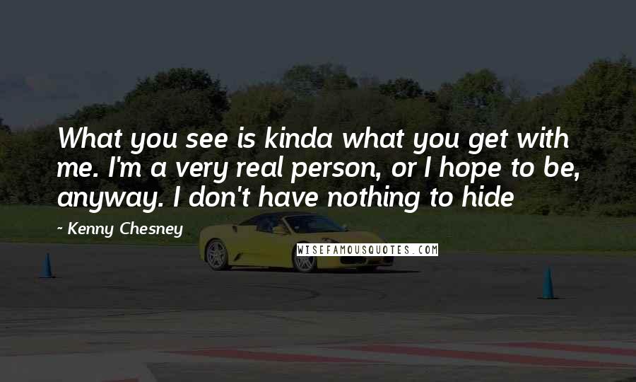 Kenny Chesney Quotes: What you see is kinda what you get with me. I'm a very real person, or I hope to be, anyway. I don't have nothing to hide