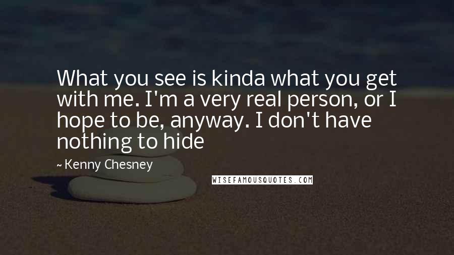 Kenny Chesney Quotes: What you see is kinda what you get with me. I'm a very real person, or I hope to be, anyway. I don't have nothing to hide