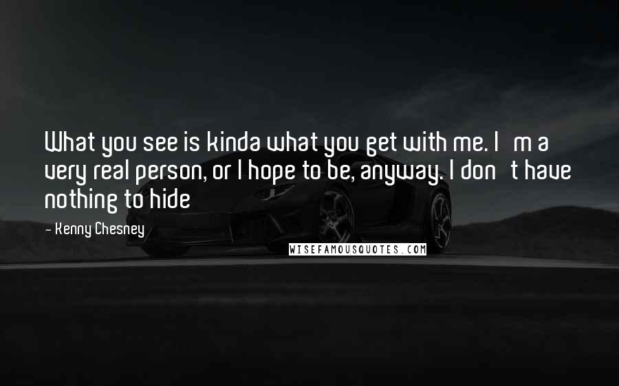 Kenny Chesney Quotes: What you see is kinda what you get with me. I'm a very real person, or I hope to be, anyway. I don't have nothing to hide