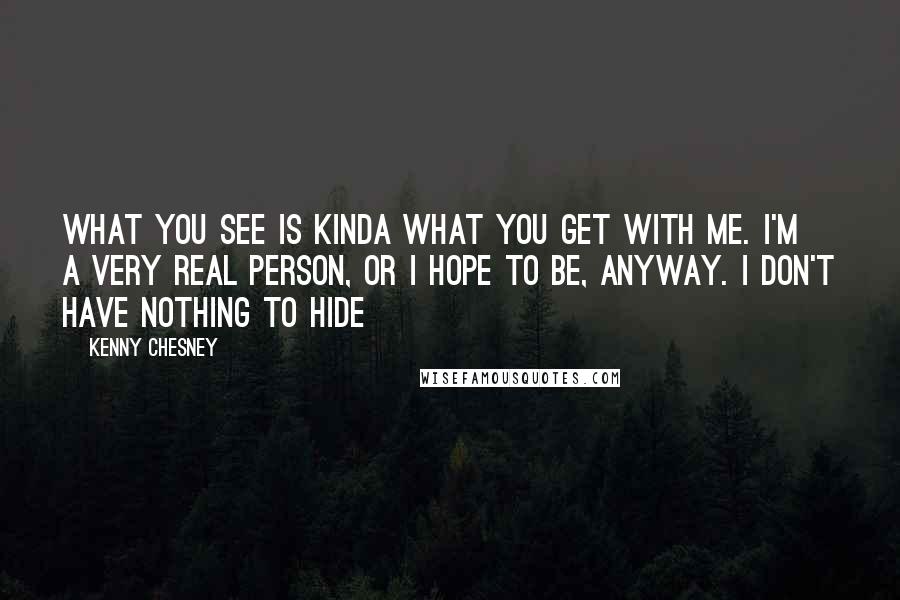 Kenny Chesney Quotes: What you see is kinda what you get with me. I'm a very real person, or I hope to be, anyway. I don't have nothing to hide