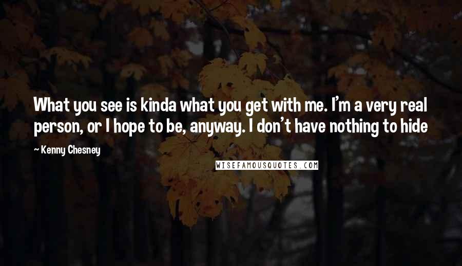 Kenny Chesney Quotes: What you see is kinda what you get with me. I'm a very real person, or I hope to be, anyway. I don't have nothing to hide