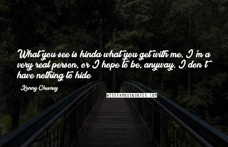 Kenny Chesney Quotes: What you see is kinda what you get with me. I'm a very real person, or I hope to be, anyway. I don't have nothing to hide