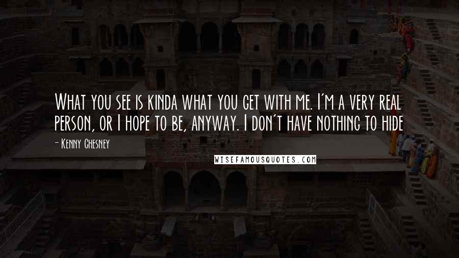 Kenny Chesney Quotes: What you see is kinda what you get with me. I'm a very real person, or I hope to be, anyway. I don't have nothing to hide