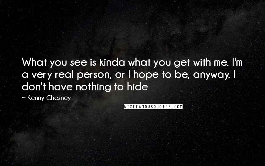 Kenny Chesney Quotes: What you see is kinda what you get with me. I'm a very real person, or I hope to be, anyway. I don't have nothing to hide