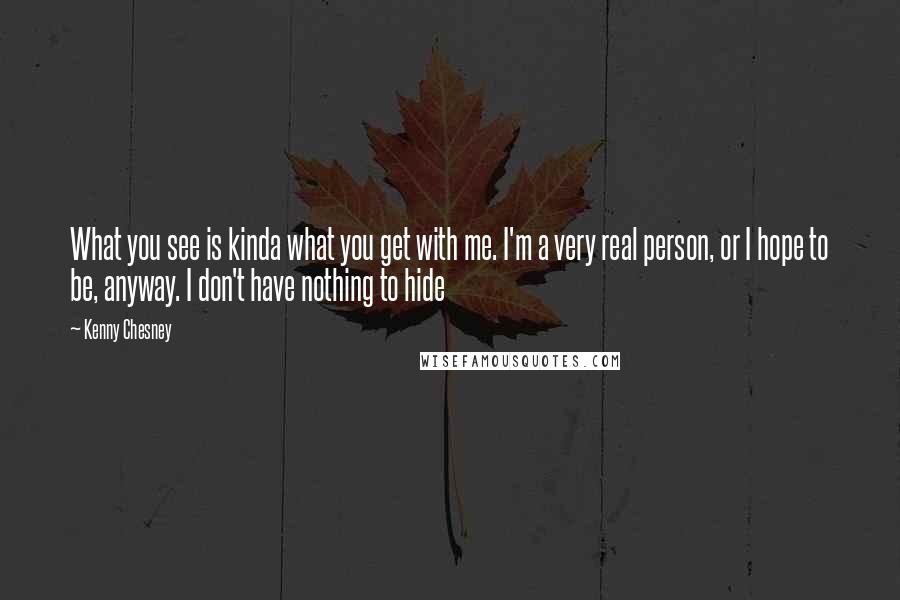 Kenny Chesney Quotes: What you see is kinda what you get with me. I'm a very real person, or I hope to be, anyway. I don't have nothing to hide