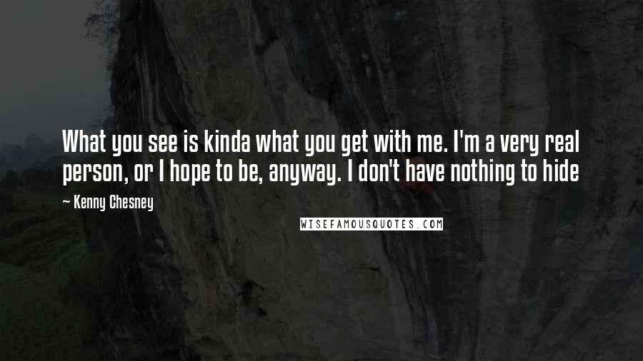 Kenny Chesney Quotes: What you see is kinda what you get with me. I'm a very real person, or I hope to be, anyway. I don't have nothing to hide