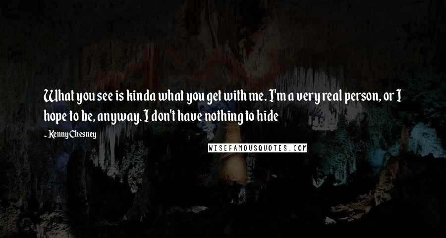 Kenny Chesney Quotes: What you see is kinda what you get with me. I'm a very real person, or I hope to be, anyway. I don't have nothing to hide