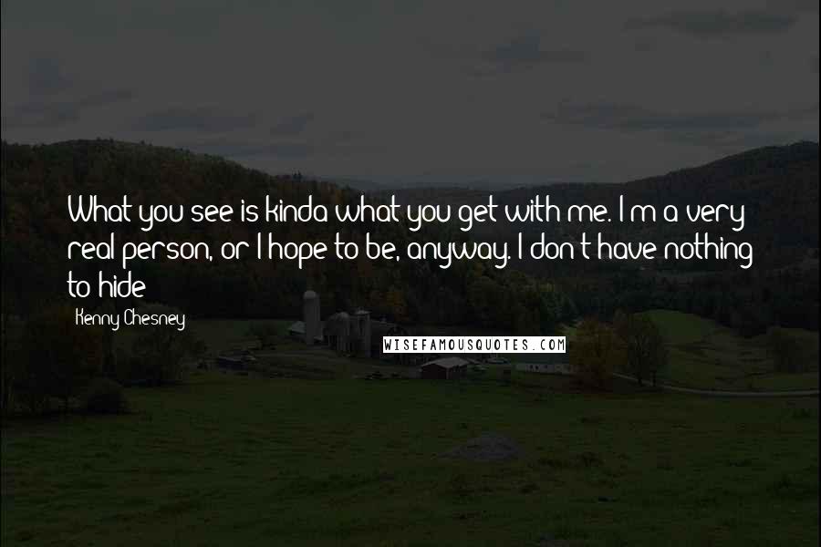 Kenny Chesney Quotes: What you see is kinda what you get with me. I'm a very real person, or I hope to be, anyway. I don't have nothing to hide