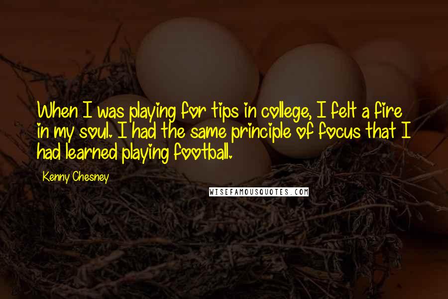 Kenny Chesney Quotes: When I was playing for tips in college, I felt a fire in my soul. I had the same principle of focus that I had learned playing football.