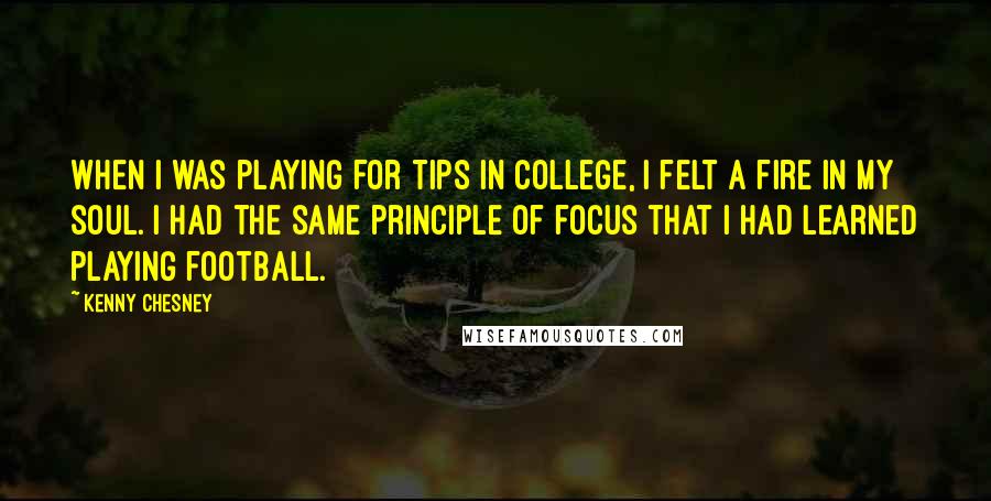 Kenny Chesney Quotes: When I was playing for tips in college, I felt a fire in my soul. I had the same principle of focus that I had learned playing football.