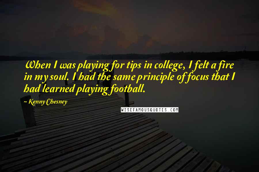 Kenny Chesney Quotes: When I was playing for tips in college, I felt a fire in my soul. I had the same principle of focus that I had learned playing football.