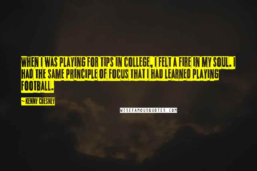 Kenny Chesney Quotes: When I was playing for tips in college, I felt a fire in my soul. I had the same principle of focus that I had learned playing football.