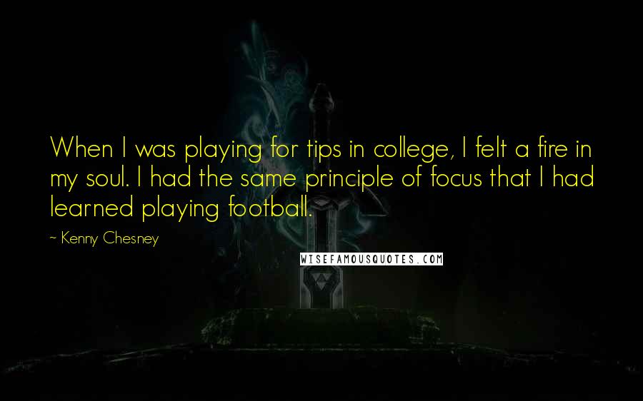 Kenny Chesney Quotes: When I was playing for tips in college, I felt a fire in my soul. I had the same principle of focus that I had learned playing football.