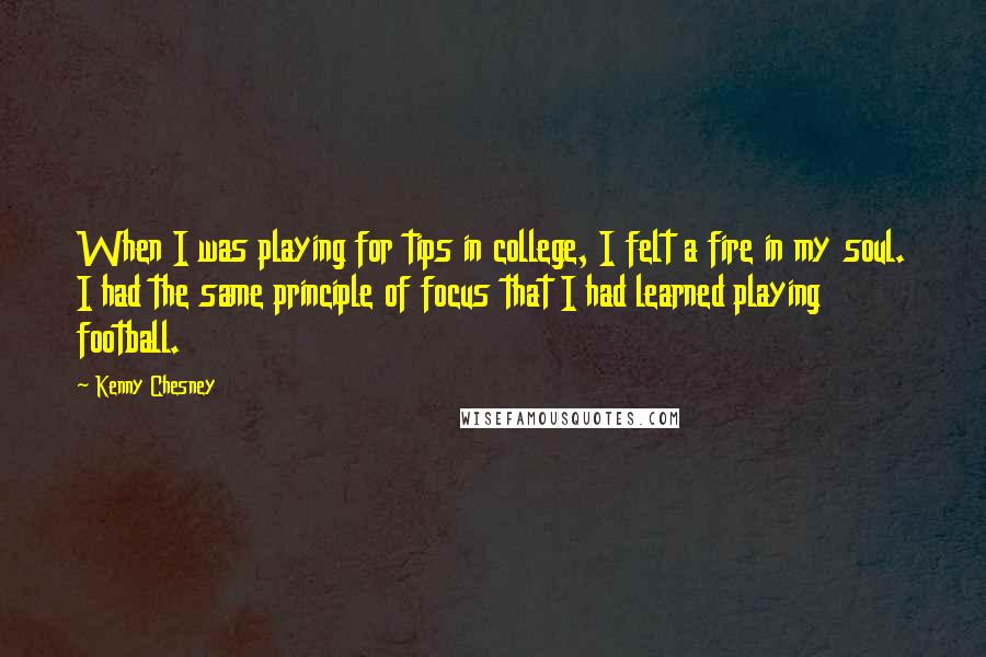 Kenny Chesney Quotes: When I was playing for tips in college, I felt a fire in my soul. I had the same principle of focus that I had learned playing football.