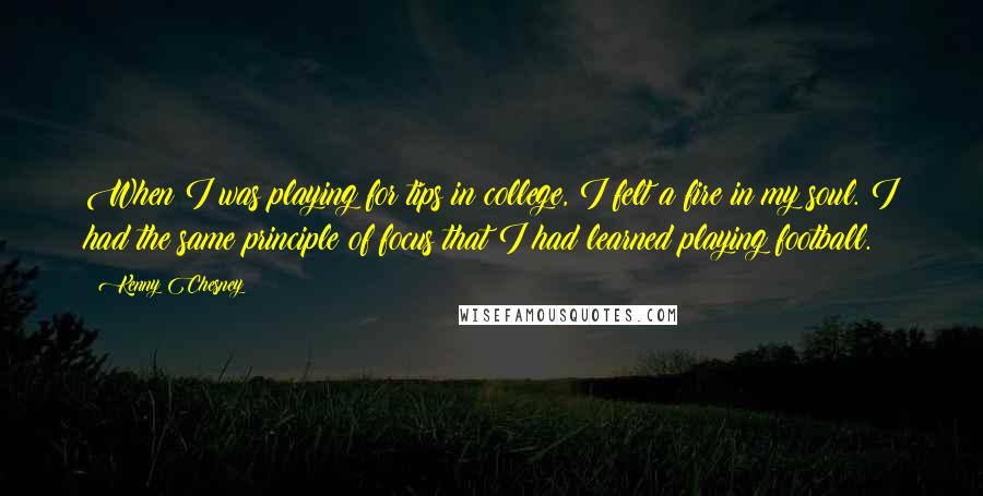 Kenny Chesney Quotes: When I was playing for tips in college, I felt a fire in my soul. I had the same principle of focus that I had learned playing football.