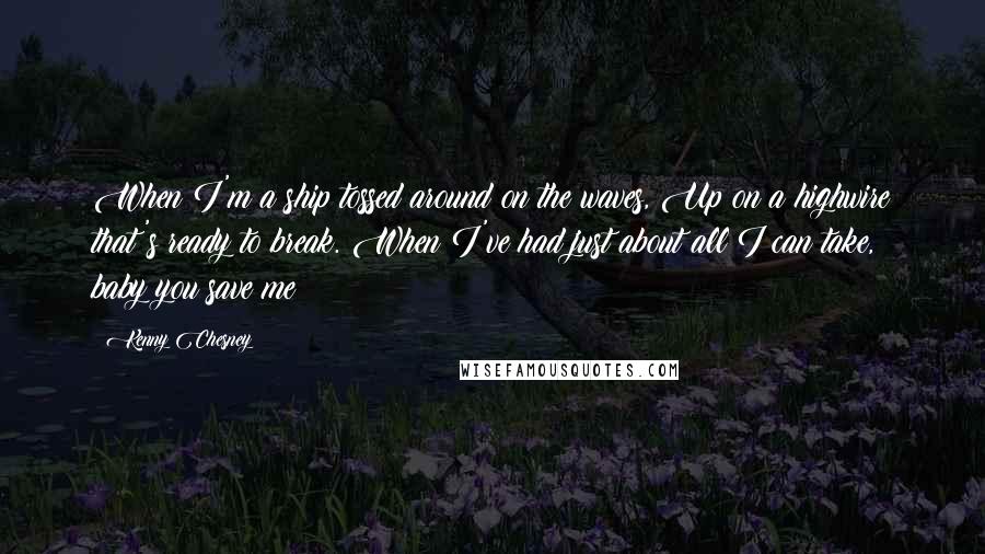 Kenny Chesney Quotes: When I'm a ship tossed around on the waves, Up on a highwire that's ready to break. When I've had just about all I can take, baby you save me