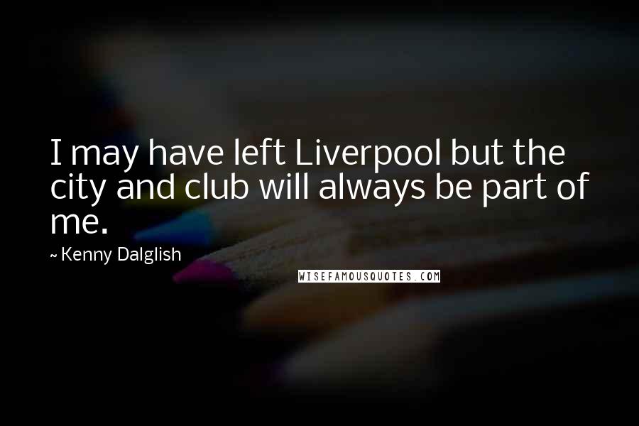 Kenny Dalglish Quotes: I may have left Liverpool but the city and club will always be part of me.