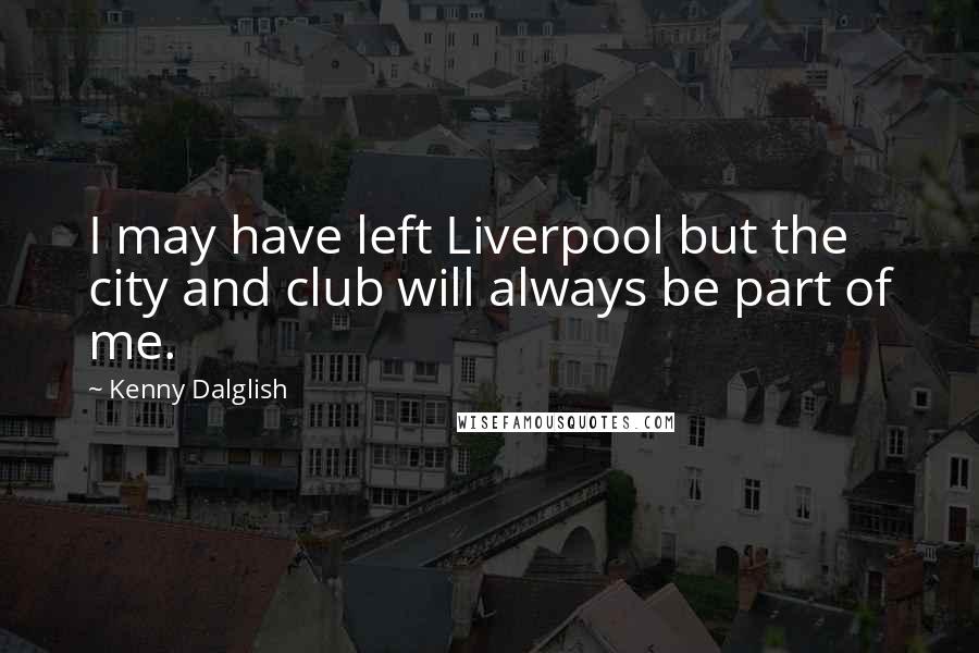 Kenny Dalglish Quotes: I may have left Liverpool but the city and club will always be part of me.