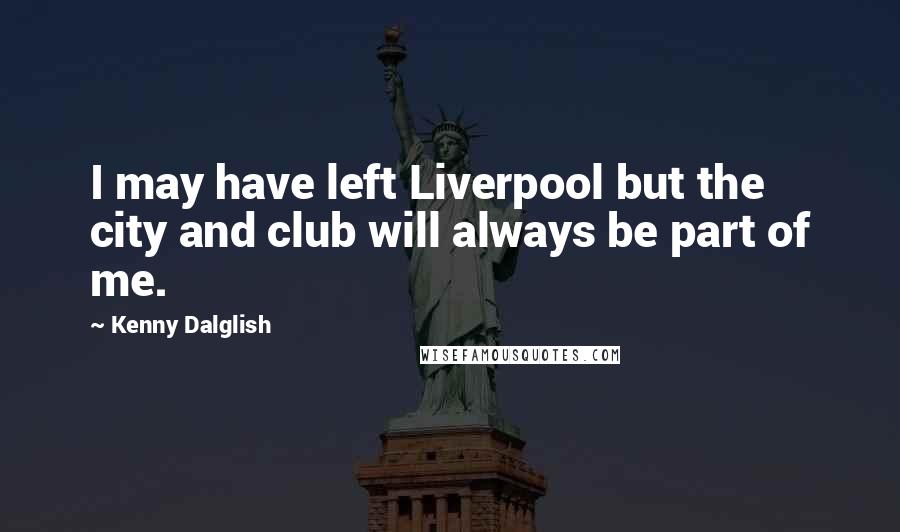 Kenny Dalglish Quotes: I may have left Liverpool but the city and club will always be part of me.