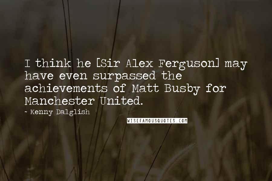 Kenny Dalglish Quotes: I think he [Sir Alex Ferguson] may have even surpassed the achievements of Matt Busby for Manchester United.