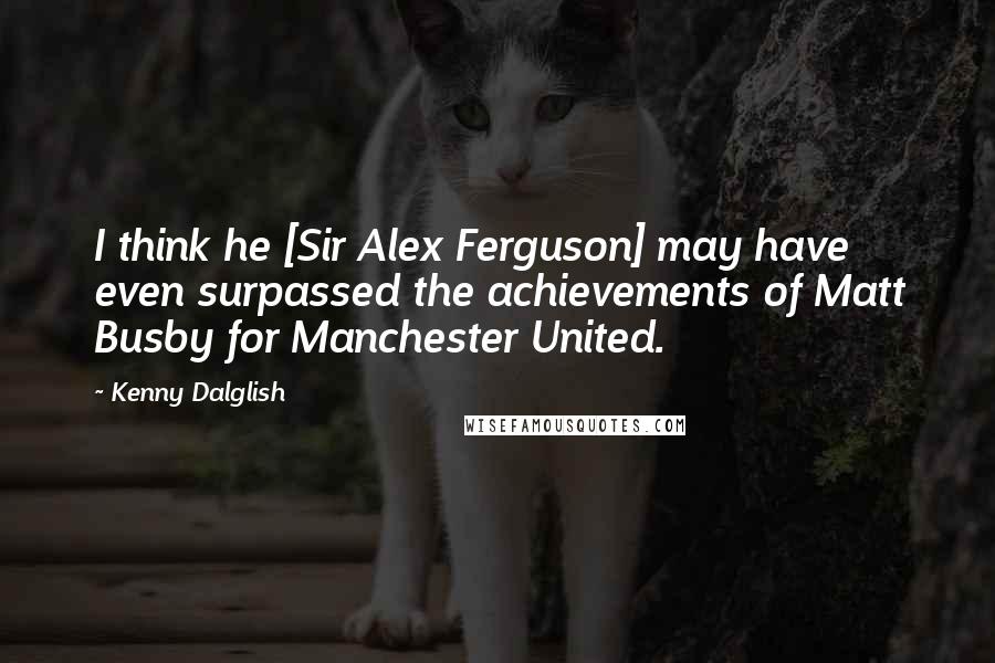 Kenny Dalglish Quotes: I think he [Sir Alex Ferguson] may have even surpassed the achievements of Matt Busby for Manchester United.